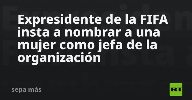 Expresidente de la FIFA insta a nombrar a una mujer como jefa de la organización