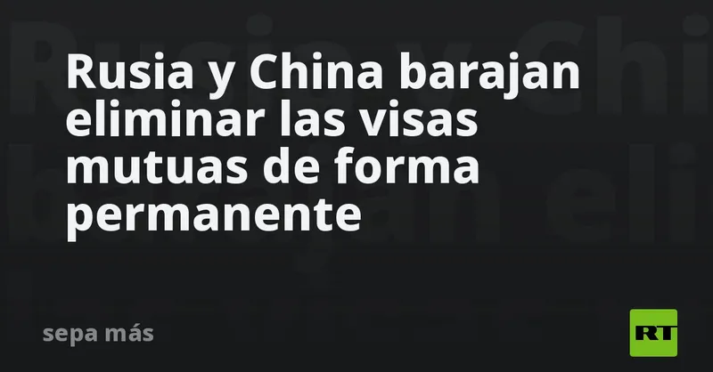 Rusia y China barajan eliminar las visas mutuas de forma permanente