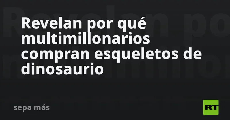 Revelan por qué multimillonarios compran esqueletos de dinosaurio