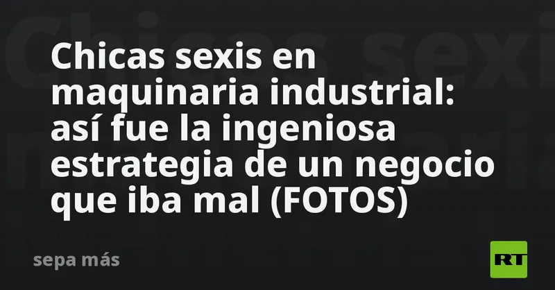 Chicas sexis en maquinaria industrial: así fue la ingeniosa estrategia de un negocio que iba mal (FOTOS)