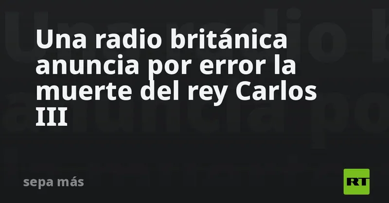 Una radio británica anuncia por error la muerte del rey Carlos III
