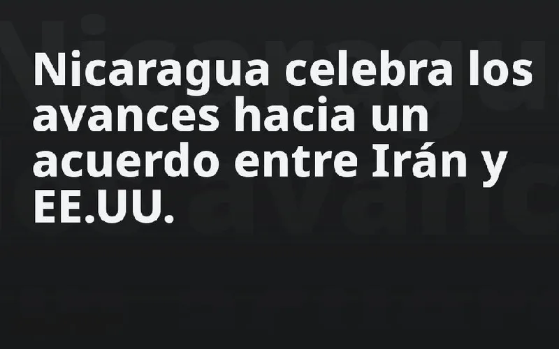 Nicaragua celebra los avances hacia un acuerdo entre Irán y EE.UU.
