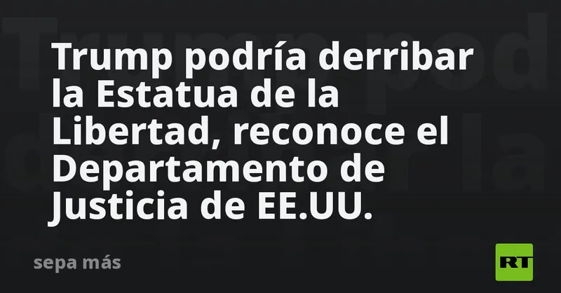 Trump podría derribar la Estatua de la Libertad, reconoce el Departamento de Justicia de EE.UU.