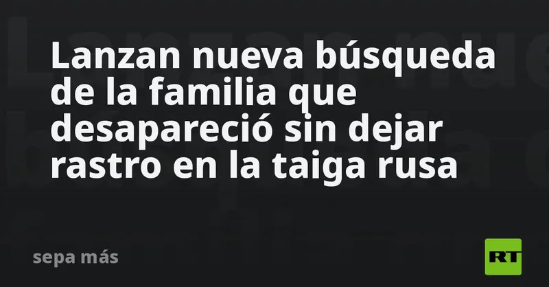 Lanzan nueva búsqueda de la familia que desapareció sin dejar rastro en la taiga rusa