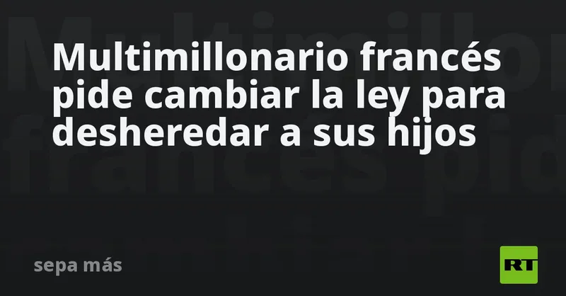 Multimillonario francés pide cambiar la ley para desheredar a sus hijos